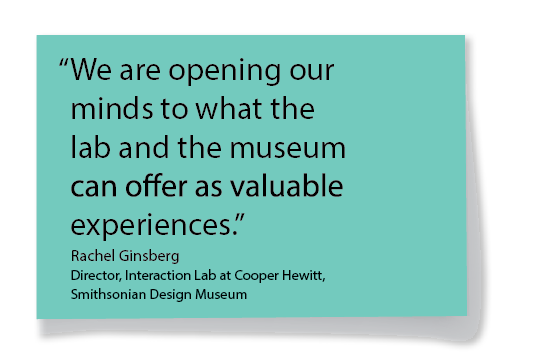 "We are opening our minds to what the lab and the museum can offer as valuable experiences." Rachel Ginsberg, Director, Interaction Lab at Cooper Hewitt, Smithsonian Design Museum
